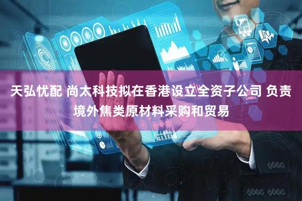 天弘忧配 尚太科技拟在香港设立全资子公司 负责境外焦类原材料采购和贸易