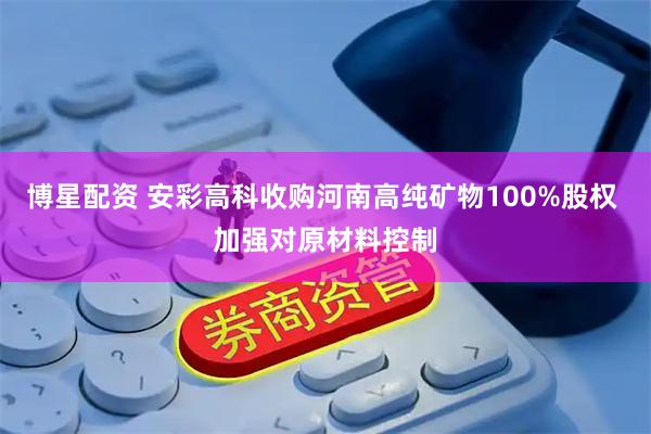 博星配资 安彩高科收购河南高纯矿物100%股权 加强对原材料控制