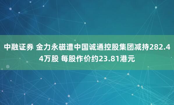 中融证券 金力永磁遭中国诚通控股集团减持282.44万股 每股作价约23.81港元
