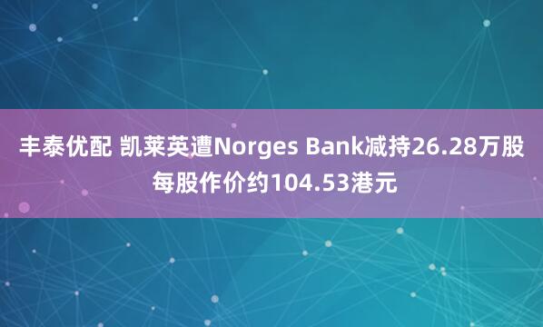 丰泰优配 凯莱英遭Norges Bank减持26.28万股 每股作价约104.53港元