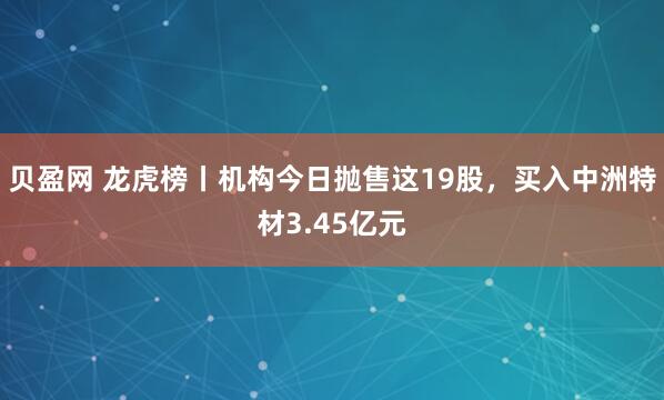 贝盈网 龙虎榜丨机构今日抛售这19股，买入中洲特材3.45亿元