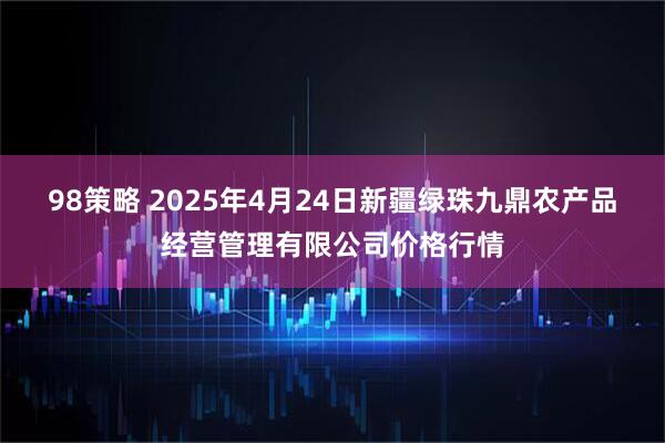 98策略 2025年4月24日新疆绿珠九鼎农产品经营管理有限公司价格行情