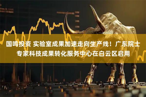 国鸣投资 实验室成果加速走向生产线！广东院士专家科技成果转化服务中心在白云区启用