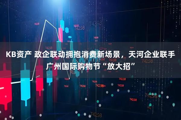 KB资产 政企联动拥抱消费新场景，天河企业联手广州国际购物节“放大招”
