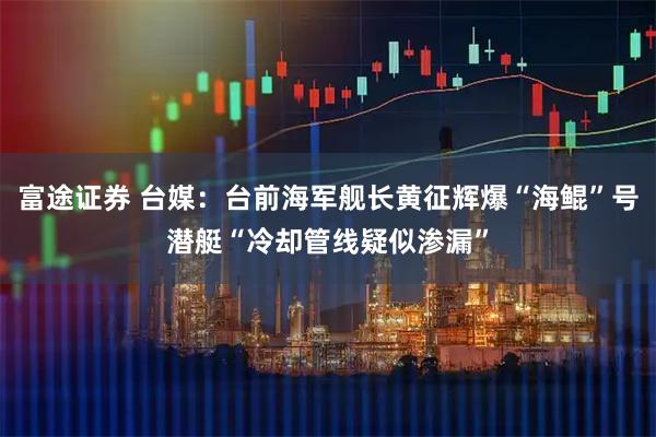 富途证券 台媒：台前海军舰长黄征辉爆“海鲲”号潜艇“冷却管线疑似渗漏”