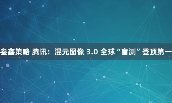 叁鑫策略 腾讯：混元图像 3.0 全球“盲测”登顶第一