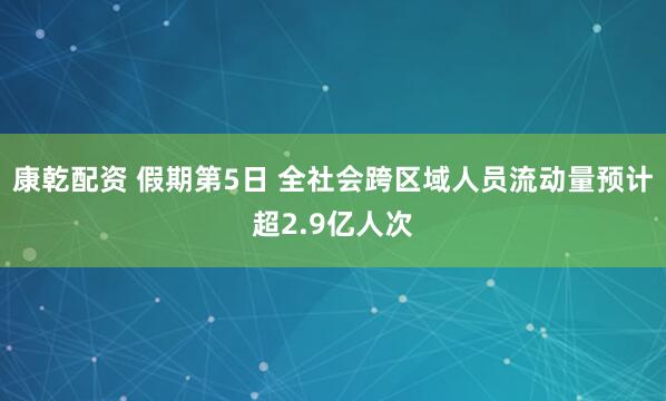康乾配资 假期第5日 全社会跨区域人员流动量预计超2.9亿人次