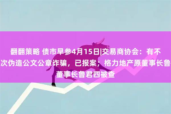 翻翻策略 债市早参4月15日|交易商协会：有不法分子多次伪造公文公章诈骗，已报案；格力地产原董事长鲁君四被查