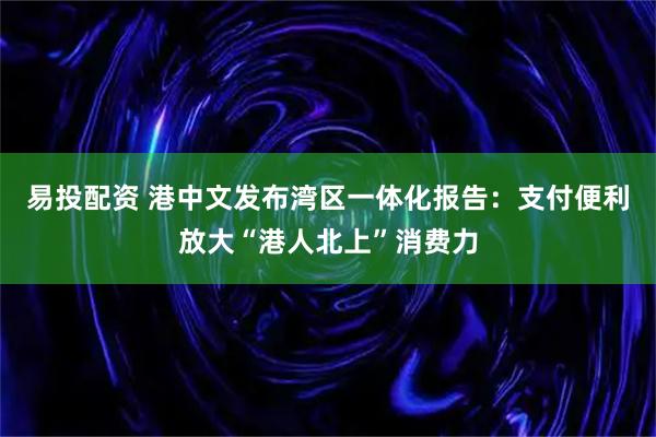 易投配资 港中文发布湾区一体化报告：支付便利放大“港人北上”消费力