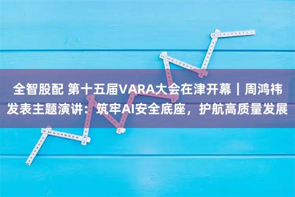 全智股配 第十五届VARA大会在津开幕｜周鸿祎发表主题演讲：筑牢AI安全底座，护航高质量发展