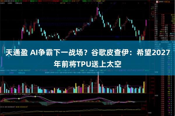 天通盈 AI争霸下一战场？谷歌皮查伊：希望2027年前将TPU送上太空
