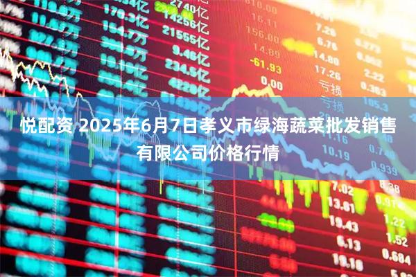 悦配资 2025年6月7日孝义市绿海蔬菜批发销售有限公司价格行情