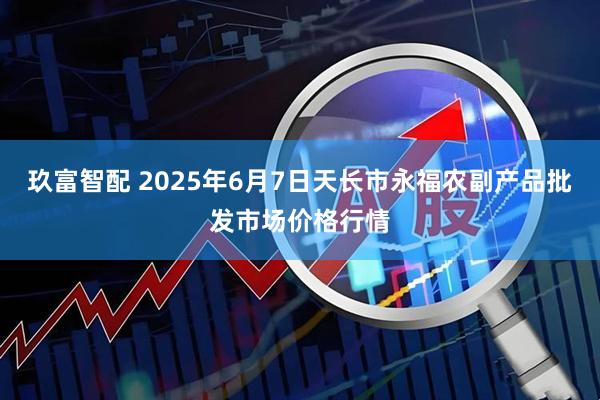 玖富智配 2025年6月7日天长市永福农副产品批发市场价格行情