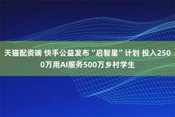 天猫配资端 快手公益发布“启智星”计划 投入2500万用AI服务500万乡村学生
