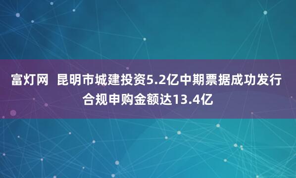 富灯网  昆明市城建投资5.2亿中期票据成功发行 合规申购金额达13.4亿