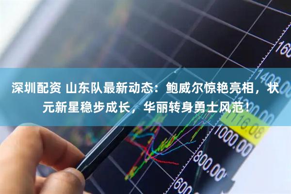 深圳配资 山东队最新动态：鲍威尔惊艳亮相，状元新星稳步成长，华丽转身勇士风范！