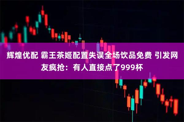 辉煌优配 霸王茶姬配置失误全场饮品免费 引发网友疯抢：有人直接点了999杯